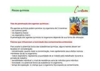 Vias de penetração dos agentes químicos:
Os agentes químicos podem penetrar no organismo de 3 maneiras:
via cutânea (pele)
via digestiva (boca)
via respiratória (nariz)
A penetração dos agentes químicos no organismo depende de sua forma de utilização.
Fatores que influenciam a toxicidade dos contaminantes ambientais
Para avaliar o potencial tóxico das substâncias químicas, alguns fatores devem ser
levados em consideração:
concentração: quanto maior a concentração, mais rapidamente seus efeitos nocivos
manifestar-se-ão no organismo:
índice respiratório: representa a quantidade de ar inalado pelo trabalhador durante a
jornada de trabalho:
sensibilidade individual: o nível de resistência varia de indivíduo para indivíduo:
toxicidade: é o potencial tóxico da substância no organismo;
tempo de exposição: é o tempo que o organismo fica exposto ao contaminante.
Riscos químicos
 