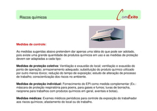 Medidas de controle:
As medidas sugeridas abaixo pretendem dar apenas uma idéia do que pode ser adotado,
pois existe uma grande quantidade de produtos químicos em uso e as medidas de proteção
devem ser adaptadas a cada tipo:
Medidas de proteção coletiva: Ventilação e exaustão do local; ventilação e exaustão do
ponto de operação; armazenamento adequado; substituição do produto químico utilizado
por outro menos tóxico; redução do tempo de exposição; estudo de alteração de processo
de trabalho; conscientização dos riscos no ambiente.
Medidas de proteção individual: Fornecimento do EPI como medida complementar (Ex.:
máscara de proteção respiratória para poeira, para gases e fumos; luvas de borracha,
neoprene para trabalhos com produtos químicos em geral, aventais e botas).
Medidas médicas: Exames médicos periódicos para controle da exposição do trabalhador
aos riscos químicos; afastamento do local ou do trabalho.
Riscos químicos
 
