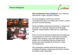 Riscos biológicos
São considerados riscos biológicos: vírus, bactérias,
protozoários, fungos, parasitas e bacilos.
Os riscos biológicos ocorrem por meio de
microorganismos que, em contato com o homem, podem
provocar inúmeras doenças.
Muitas atividades profissionais favorecem o contato com
tais riscos. É o caso das indústrias de alimentação,
hospitais, limpeza pública (coleta de lixo), laboratórios
etc.
Entre as inúmeras doenças profissionais provocadas por
microorganismos incluem-se: tuberculose, brucelose,
malária, febre amarela, e para que estas doenças
possam ser consideradas doenças profissionais é
preciso que haja exposição do funcionário a estes
microorganismos.
São necessárias medidas preventivas para que as
condições de higiene e segurança nos diversos setores
de trabalho sejam adequadas.
 