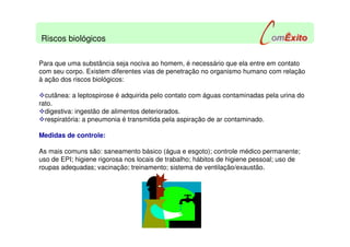 Para que uma substância seja nociva ao homem, é necessário que ela entre em contato
com seu corpo. Existem diferentes vias de penetração no organismo humano com relação
à ação dos riscos biológicos:
cutânea: a leptospirose é adquirida pelo contato com águas contaminadas pela urina do
rato.
digestiva: ingestão de alimentos deteriorados.
respiratória: a pneumonia é transmitida pela aspiração de ar contaminado.
Medidas de controle:
As mais comuns são: saneamento básico (água e esgoto); controle médico permanente;
uso de EPI; higiene rigorosa nos locais de trabalho; hábitos de higiene pessoal; uso de
roupas adequadas; vacinação; treinamento; sistema de ventilação/exaustão.
Riscos biológicos
 