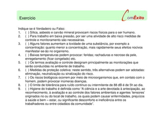Indique se é Verdadeiro ou Falso:
1. ( ) Sílica, asbesto e carvão mineral provocam riscos físicos para o ser humano.
2. ( ) Para trabalho em baixa pressão, por ser uma atividade de alto risco medidas de
controle e monitoramento são necessárias.
3. ( ) Alguns fatores aumentam a toxidade de uma substância, por exemplo a
concentração: quanto menor a concentração, mais rapidamente seus efeitos nocivos
manifestar-se-ão no organismo.
4. ( ) Baixas temperaturas podem provocar: feridas; rachaduras e necrose da pele,
enregelamento (ficar congelado) etc.
5. ( ) Os termos avaliação e controle designam principalmente as monitorações que
serão conduzidas no ambiente de trabalho.
6. ( ) Medidas de proteção coletiva: neste sentido, três alternativas podem ser adotadas:
eliminação, neutralização ou sinalização do risco.
7. ( ) Os riscos biológicos ocorrem por meio de microorganismos que, em contato com o
homem, podem provocar inúmeras doenças.
8. ( ) O limite de tolerância para ruído continuo ou intermitente de 88 dB é de 5h ao dia.
9. ( ) Higiene do trabalho é definida como “A ciência e a arte devotada à antecipação, ao
reconhecimento, à avaliação e ao controle dos fatores ambientais e agentes ‘tensores’
originados no ou do local de trabalho, os quais podem causar enfermidades, prejuízos
à saúde e bem – estar, ou significante desconforto e ineficiência entre os
trabalhadores ou entre cidadãos da comunidade”.
Exercício
 