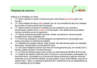 Indique se é Verdadeiro ou Falso:
1. ( F ) Sílica, asbesto e carvão mineral provocam riscos físicos (químicos) para o ser
humano.
2. ( F ) Para trabalho em baixa (alta) pressão, por ser uma atividade de alto risco medidas
de controle e monitoramento são necessárias.
3. ( F ) Alguns fatores aumentam a toxidade de uma substância, por exemplo a
concentração: quanto menor (maior) a concentração, mais rapidamente seus efeitos
nocivos manifestar-se-ão no organismo.
4. ( V ) Baixas temperaturas podem provocar: feridas; rachaduras e necrose da pele,
enregelamento (ficar congelado) etc.
5. ( V ) Os termos avaliação e controle designam principalmente as monitorações que
serão conduzidas no ambiente de trabalho.
6. ( V ) Medidas de proteção coletiva: neste sentido, três alternativas podem ser adotadas:
eliminação, neutralização ou sinalização do risco.
7. ( V ) Os riscos biológicos ocorrem por meio de microorganismos que, em contato com o
homem, podem provocar inúmeras doenças.
8. ( V ) O limite de tolerância para ruído continuo ou intermitente de 88 dB é de 5h ao dia.
9. ( V ) Higiene do trabalho é definida como “A ciência e a arte devotada à antecipação, ao
reconhecimento, à avaliação e ao controle dos fatores ambientais e agentes ‘tensores’
originados no ou do local de trabalho, os quais podem causar enfermidades, prejuízos à
saúde e bem – estar, ou significante desconforto e ineficiência entre os trabalhadores ou
entre cidadãos da comunidade”.
Resposta do exercício
 