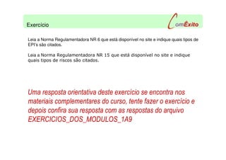 Leia a Norma Regulamentadora NR 6 que está disponível no site e indique quais tipos de
EPI’s são citados.
Leia a Norma Regulamentadora NR 15 que está disponível no site e indique
quais tipos de riscos são citados.
Uma resposta orientativa deste exercício se encontra nos
materiais complementares do curso, tente fazer o exercício e
depois confira sua resposta com as respostas do arquivo
EXERCICIOS_DOS_MODULOS_1A9
Exercício
 