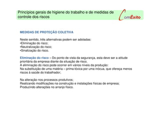 MEDIDAS DE PROTEÇÃO COLETIVA
Neste sentido, três alternativas podem ser adotadas:
•Eliminação do risco;
•Neutralização do risco;
•Sinalização do risco.
Eliminação do risco – Do ponto de vista da segurança, esta deve ser a atitude
prioritária da empresa diante da situação de risco.
A eliminação do risco pode ocorrer em vários níveis da produção:
Na substituição de uma matéria – prima tóxica por uma inócua, que ofereça menos
riscos à saúde do trabalhador;
Na alteração nos processos produtivos;
Realizando modificações na construção e instalações físicas de empresa;
Produzindo alterações no arranjo físico.
Princípios gerais de higiene do trabalho e de medidas de
controle dos riscos
 