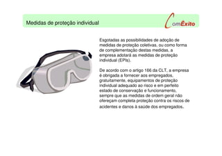 Esgotadas as possibilidades de adoção de
medidas de proteção coletivas, ou como forma
de complementação destas medidas, a
empresa adotará as medidas de proteção
individual (EPIs).
De acordo com o artigo 166 da CLT, a empresa
é obrigada a fornecer aos empregados,
gratuitamente, equipamentos de proteção
individual adequado ao risco e em perfeito
estado de conservação e funcionamento,
sempre que as medidas de ordem geral não
ofereçam completa proteção contra os riscos de
acidentes e danos à saúde dos empregados.
Medidas de proteção individual
 