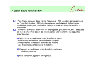 6.1 – Para fins de aplicação desta Norma Reguladora – NR, considera-se Equipamento
de Proteção Individual – EPI todo dispositivo de uso individual, de fabricação
nacional ou estrangeira, destinado a proteger a saúde e a integridade física do
trabalhador.
6.2 – A empresa é obrigada a fornecer aos empregados, gratuitamente, EPI adequado
ao risco e em perfeito estado de conservação e funcionamento, nas seguintes
circunstâncias:
a) Sempre que as medidas de proteção coletivas forem
tecnicamente inviáveis ou não oferecerem completa
proteção contra os riscos de acidentes de trabalho
e/ou de doenças profissionais e do trabalho;
b) Enquanto as medidas de proteção coletiva estiverem
sendo implantadas;
c) Para atender situações de emergências.
A seguir alguns itens da NR 6
 