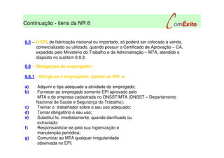 6.5 – O EPI, de fabricação nacional ou importado, só poderá ser colocado à venda,
comercializado ou utilizado, quando possuir o Certificado de Aprovação – CA,
expedido pelo Ministério do Trabalho e da Administração – MTA, atendido o
disposto no subitem 6.9.3.
6.6 - Obrigações do empregador:
6.6.1 – Obriga-se o empregador, quanto ao EPI, a:
a) Adquirir o tipo adequado a atividade do empregado;
b) Fornecer ao empregado somente EPI aprovado pelo
MTA e de empresa cadastrada no DNSST/MTA (DNSST – Departamento
Nacional de Saúde e Segurança do Trabalho);
c) Treinar o trabalhador sobre o seu uso adequado;
d) Tornar obrigatório o seu uso;
e) Substituí-lo, imediatamente, quando danificado ou
extraviado;
f) Responsabilizar-se pela sua higienização e
manutenção periódica;
g) Comunicar ao MTA qualquer irregularidade
observada no EPI.
Continuação - itens da NR 6
 