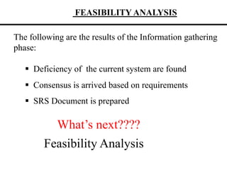 FEASIBILITY ANALYSIS
The following are the results of the Information gathering
phase:
 Deficiency of the current system are found
 Consensus is arrived based on requirements
 SRS Document is prepared
What’s next????
Feasibility Analysis
 