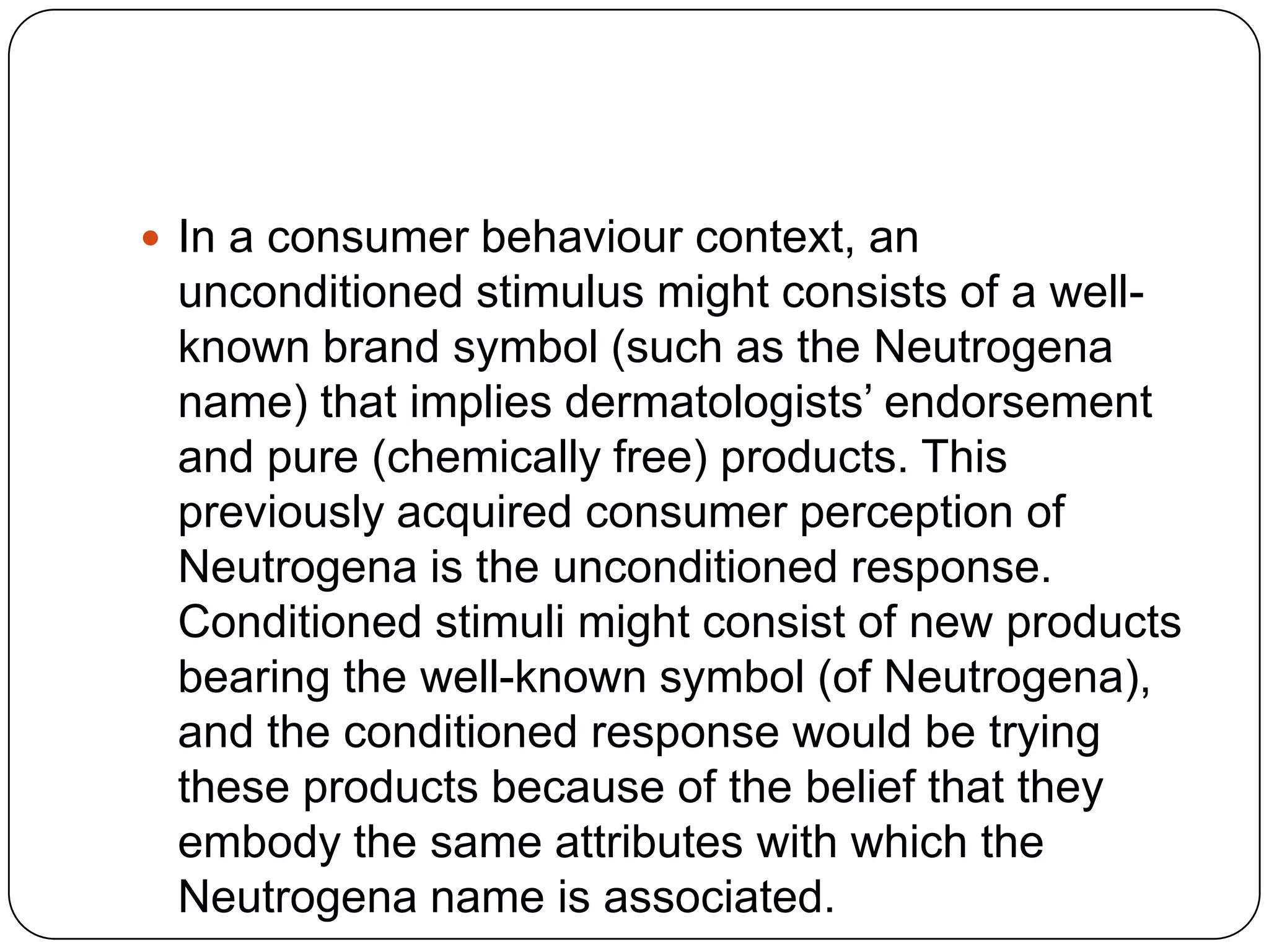  In a consumer behaviour context, an

unconditioned stimulus might consists of a wellknown brand symbol (such as the Neutrogena
name) that implies dermatologists’ endorsement
and pure (chemically free) products. This
previously acquired consumer perception of
Neutrogena is the unconditioned response.
Conditioned stimuli might consist of new products
bearing the well-known symbol (of Neutrogena),
and the conditioned response would be trying
these products because of the belief that they
embody the same attributes with which the
Neutrogena name is associated.

 
