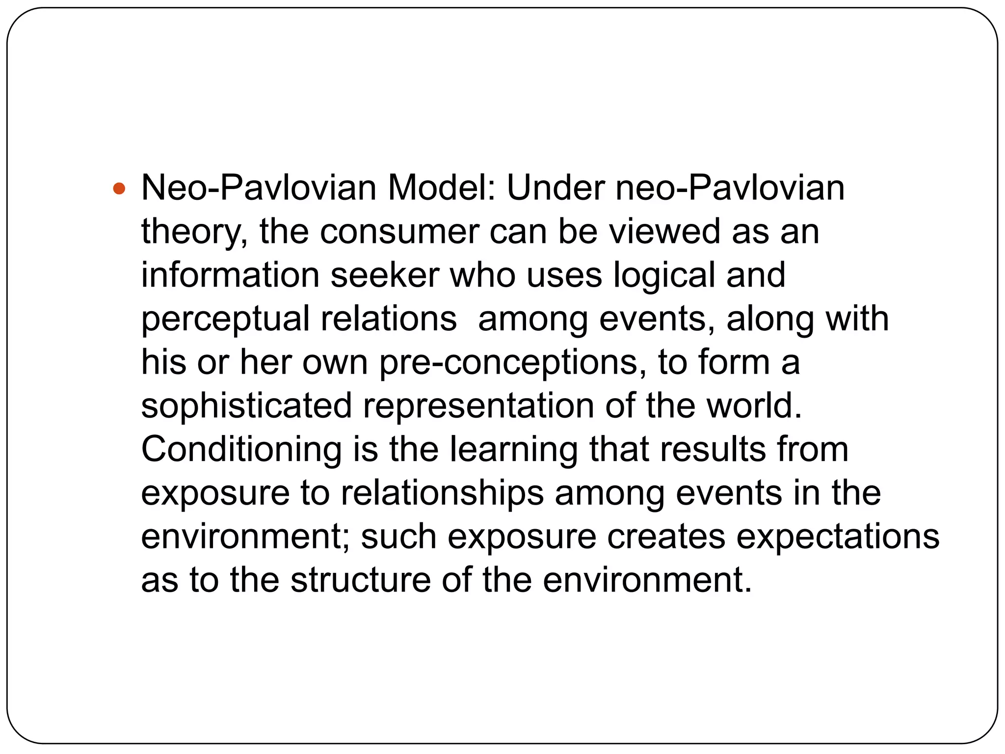  Neo-Pavlovian Model: Under neo-Pavlovian

theory, the consumer can be viewed as an
information seeker who uses logical and
perceptual relations among events, along with
his or her own pre-conceptions, to form a
sophisticated representation of the world.
Conditioning is the learning that results from
exposure to relationships among events in the
environment; such exposure creates expectations
as to the structure of the environment.

 