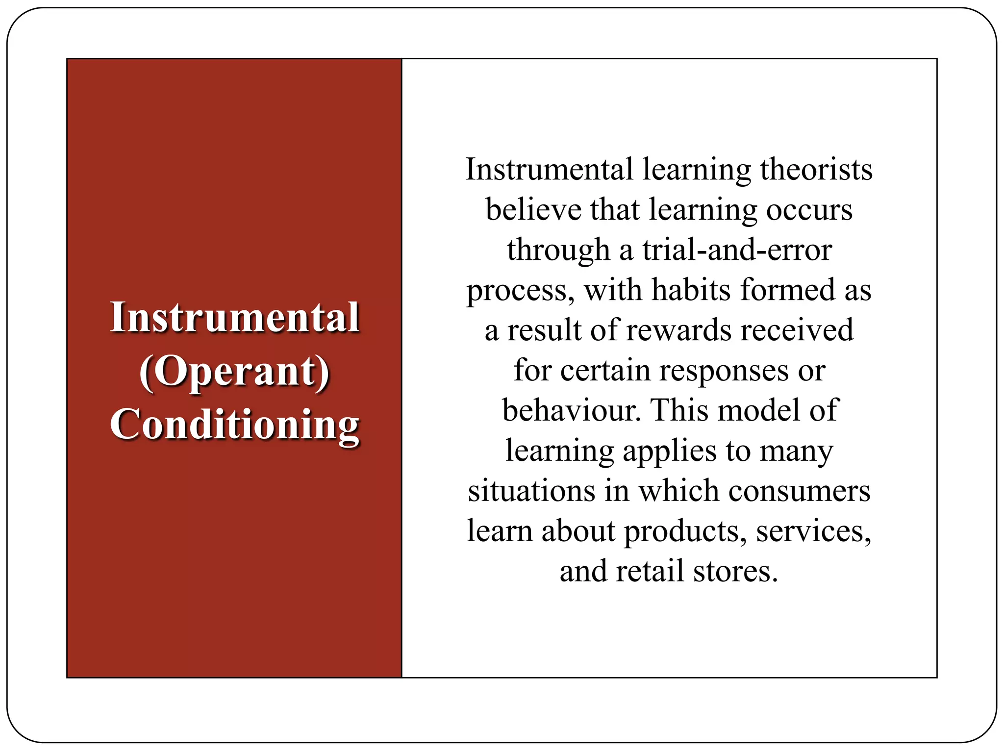 Instrumental
(Operant)
Conditioning

Instrumental learning theorists
believe that learning occurs
through a trial-and-error
process, with habits formed as
a result of rewards received
for certain responses or
behaviour. This model of
learning applies to many
situations in which consumers
learn about products, services,
and retail stores.

 
