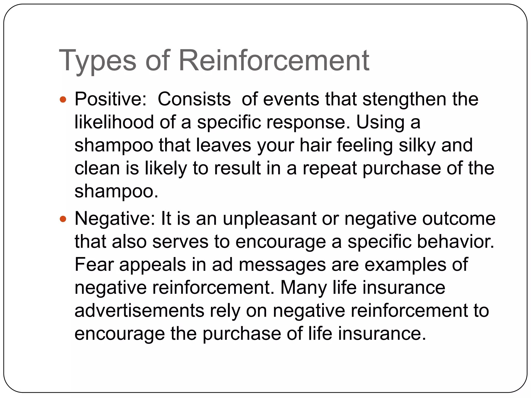 Types of Reinforcement
 Positive: Consists of events that stengthen the

likelihood of a specific response. Using a
shampoo that leaves your hair feeling silky and
clean is likely to result in a repeat purchase of the
shampoo.
 Negative: It is an unpleasant or negative outcome
that also serves to encourage a specific behavior.
Fear appeals in ad messages are examples of
negative reinforcement. Many life insurance
advertisements rely on negative reinforcement to
encourage the purchase of life insurance.

 