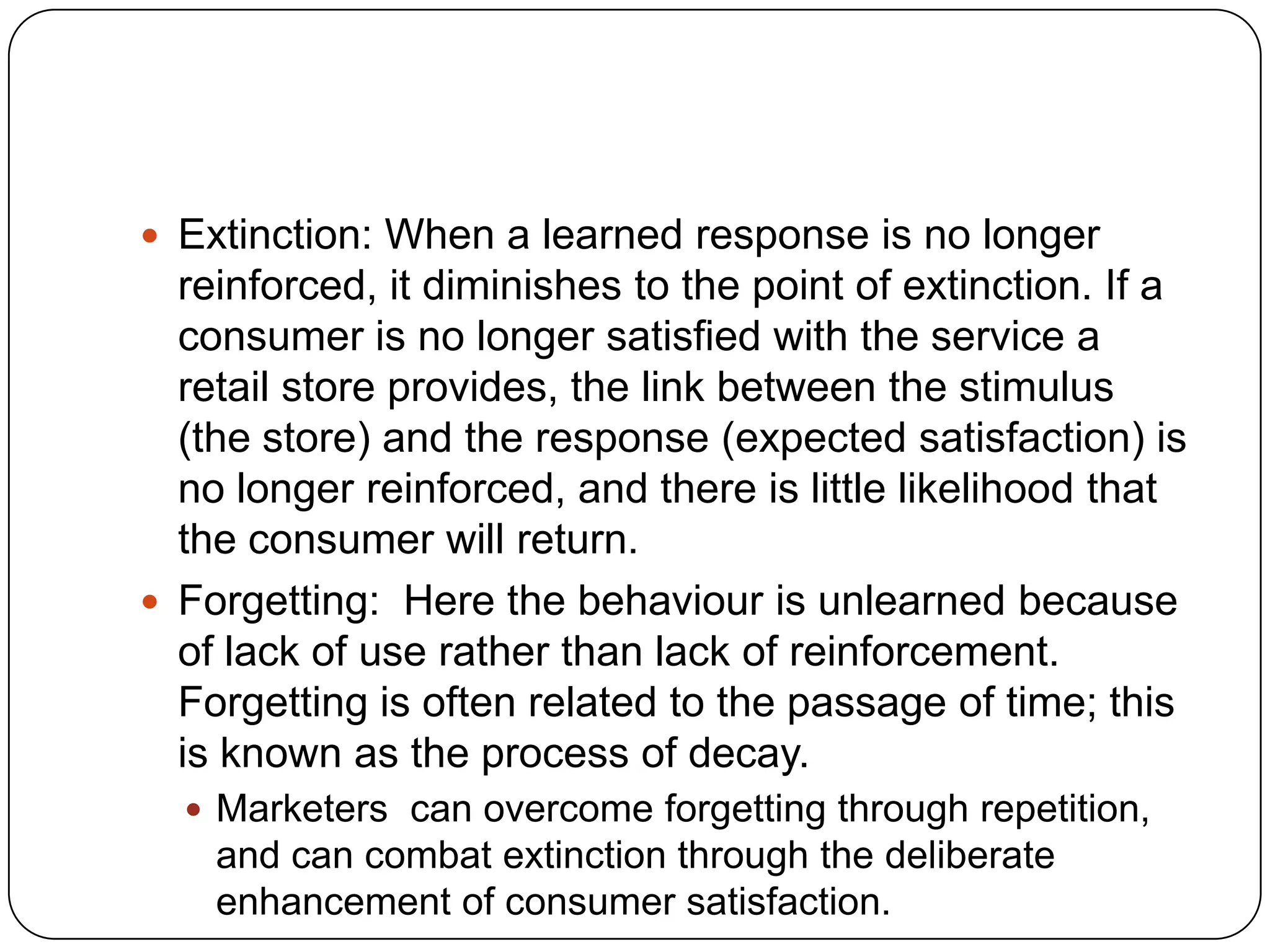  Extinction: When a learned response is no longer

reinforced, it diminishes to the point of extinction. If a
consumer is no longer satisfied with the service a
retail store provides, the link between the stimulus
(the store) and the response (expected satisfaction) is
no longer reinforced, and there is little likelihood that
the consumer will return.
 Forgetting: Here the behaviour is unlearned because
of lack of use rather than lack of reinforcement.
Forgetting is often related to the passage of time; this
is known as the process of decay.
 Marketers can overcome forgetting through repetition,

and can combat extinction through the deliberate
enhancement of consumer satisfaction.

 