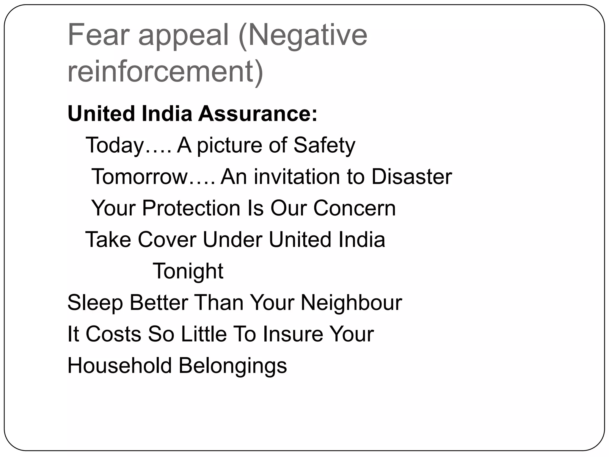 Fear appeal (Negative
reinforcement)
United India Assurance:
Today…. A picture of Safety
Tomorrow…. An invitation to Disaster
Your Protection Is Our Concern
Take Cover Under United India
Tonight
Sleep Better Than Your Neighbour
It Costs So Little To Insure Your
Household Belongings

 