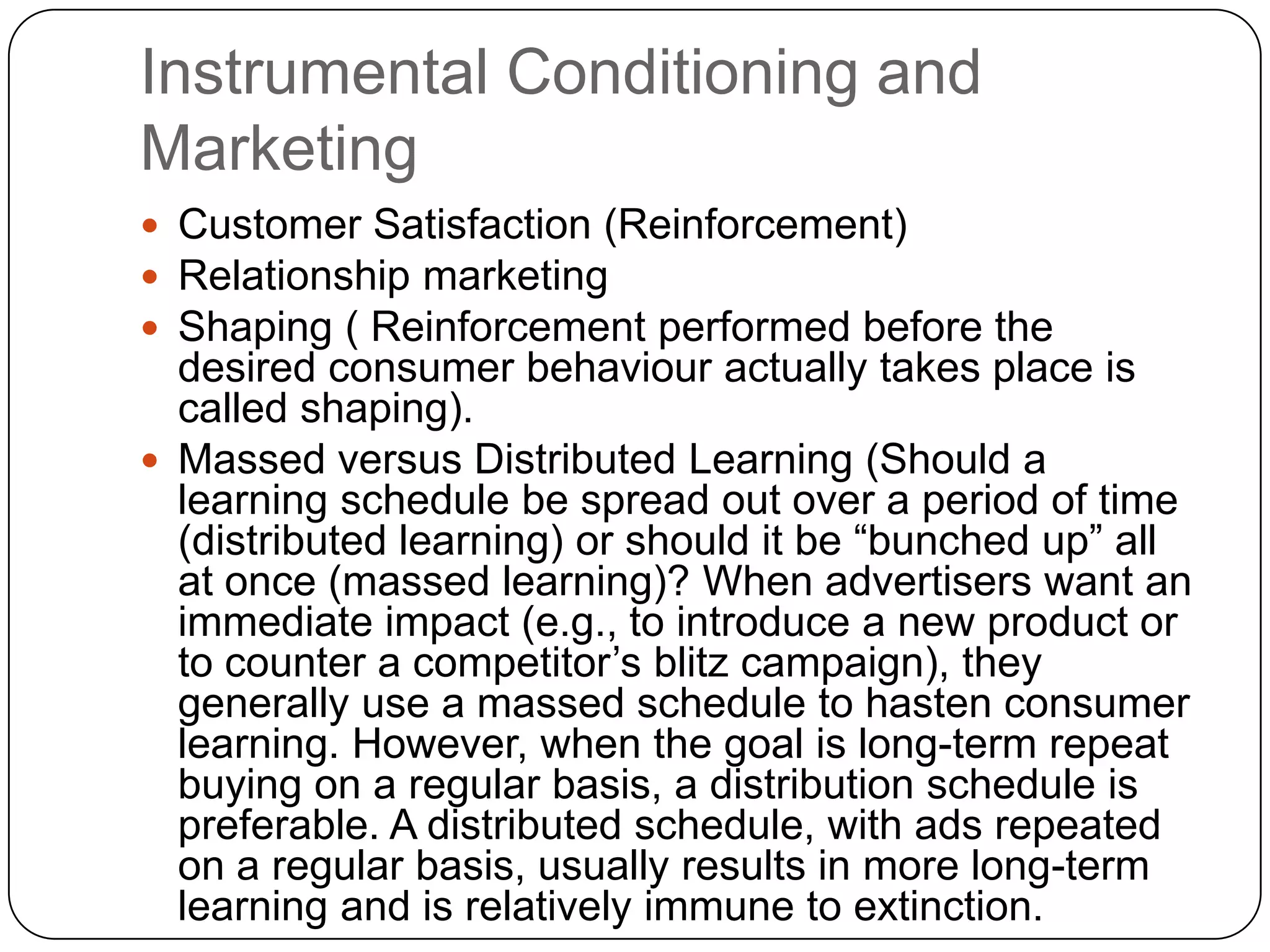 Instrumental Conditioning and
Marketing
 Customer Satisfaction (Reinforcement)
 Relationship marketing
 Shaping ( Reinforcement performed before the

desired consumer behaviour actually takes place is
called shaping).
 Massed versus Distributed Learning (Should a
learning schedule be spread out over a period of time
(distributed learning) or should it be “bunched up” all
at once (massed learning)? When advertisers want an
immediate impact (e.g., to introduce a new product or
to counter a competitor’s blitz campaign), they
generally use a massed schedule to hasten consumer
learning. However, when the goal is long-term repeat
buying on a regular basis, a distribution schedule is
preferable. A distributed schedule, with ads repeated
on a regular basis, usually results in more long-term
learning and is relatively immune to extinction.

 