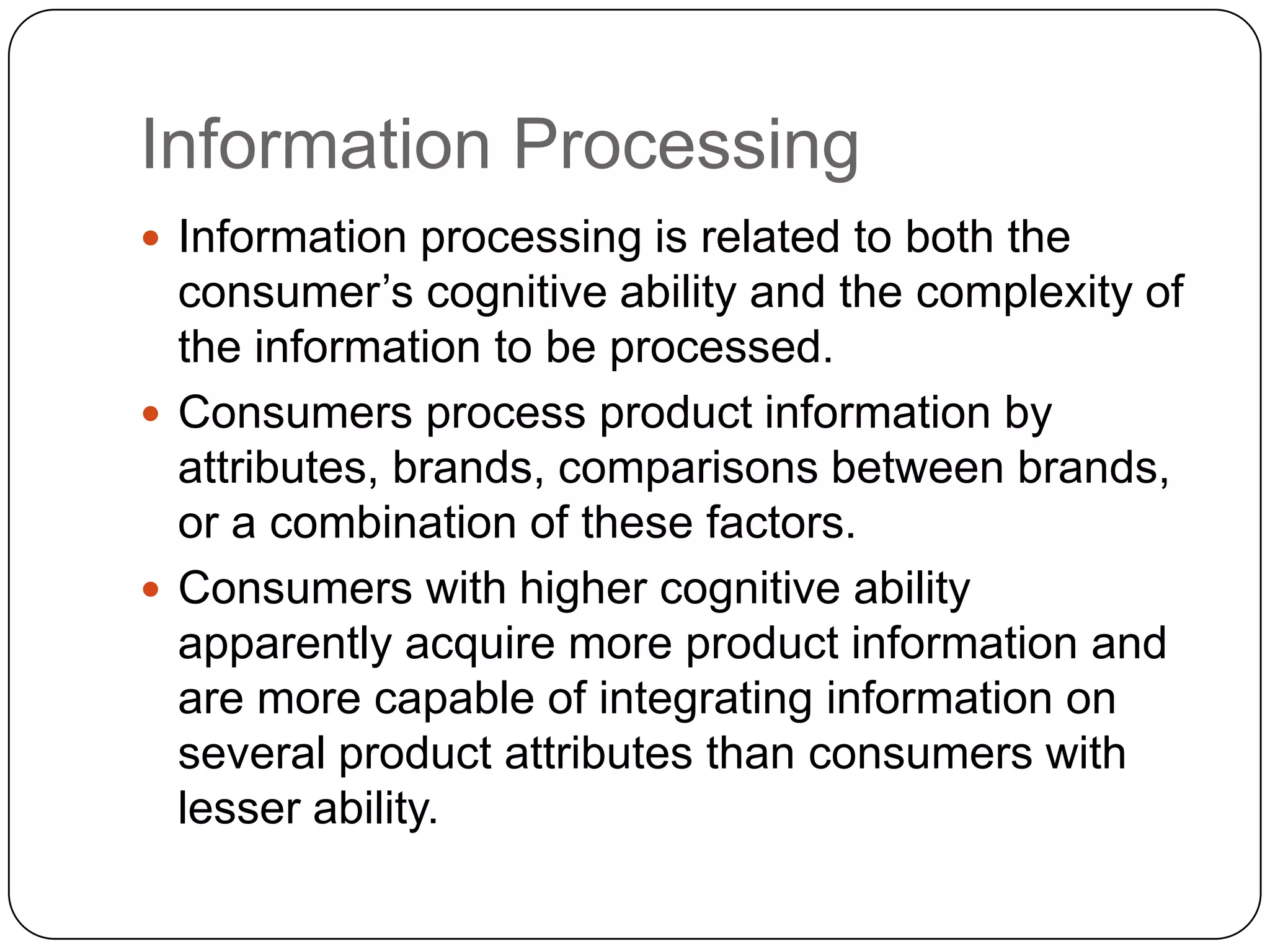 Information Processing
 Information processing is related to both the

consumer’s cognitive ability and the complexity of
the information to be processed.
 Consumers process product information by
attributes, brands, comparisons between brands,
or a combination of these factors.
 Consumers with higher cognitive ability
apparently acquire more product information and
are more capable of integrating information on
several product attributes than consumers with
lesser ability.

 