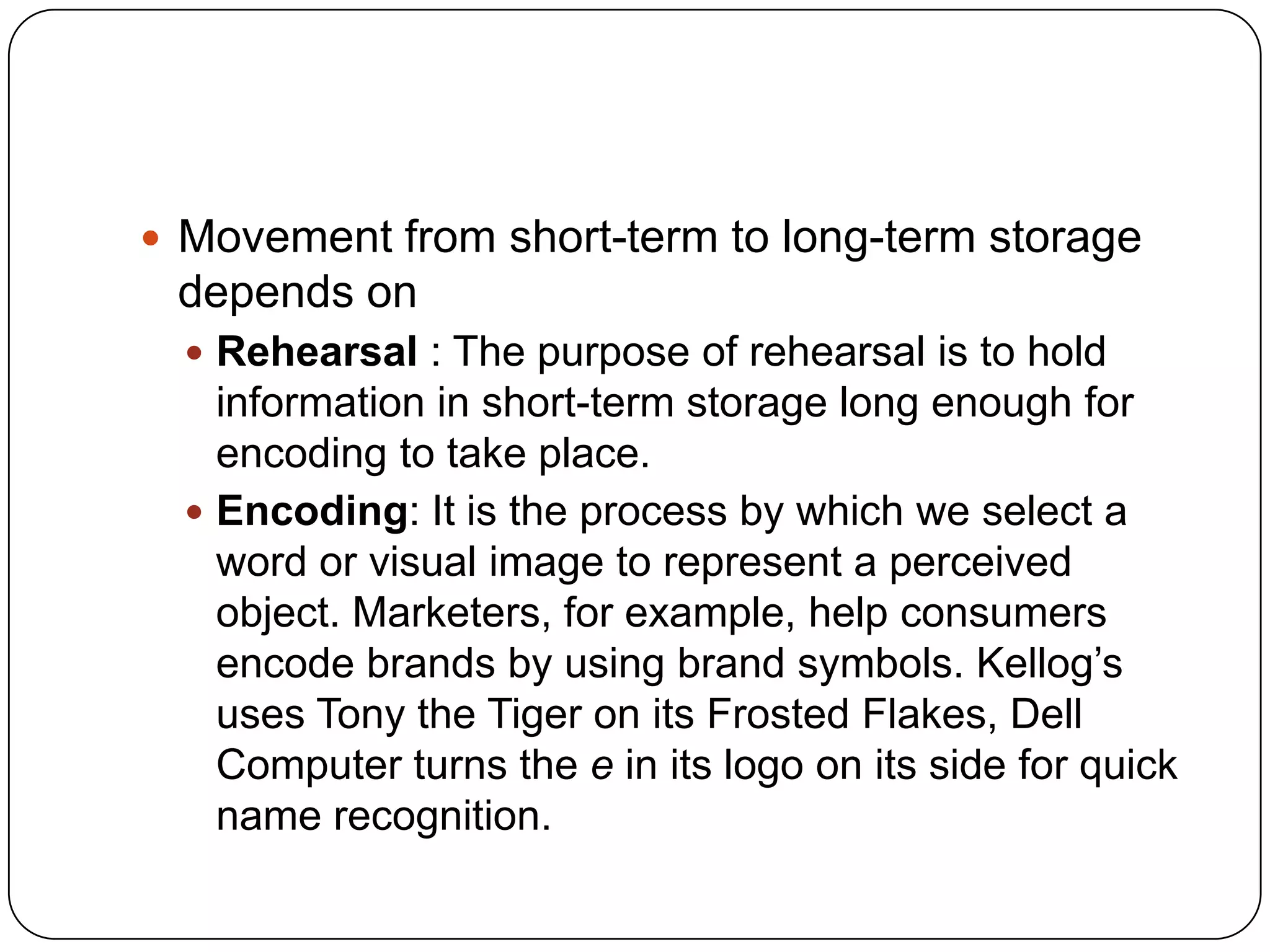  Movement from short-term to long-term storage

depends on
 Rehearsal : The purpose of rehearsal is to hold

information in short-term storage long enough for
encoding to take place.
 Encoding: It is the process by which we select a
word or visual image to represent a perceived
object. Marketers, for example, help consumers
encode brands by using brand symbols. Kellog’s
uses Tony the Tiger on its Frosted Flakes, Dell
Computer turns the e in its logo on its side for quick
name recognition.

 