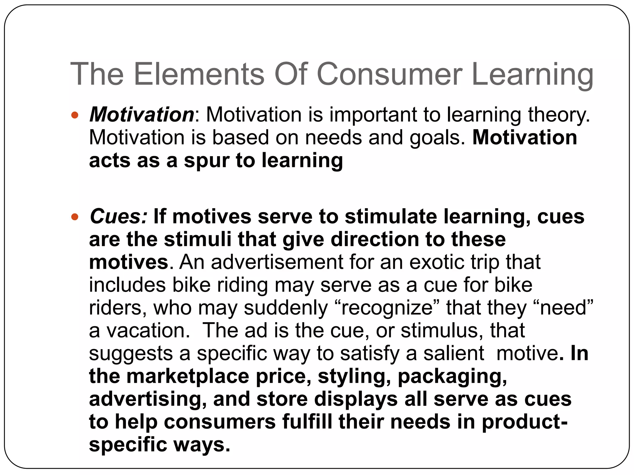 The Elements Of Consumer Learning
 Motivation: Motivation is important to learning theory.

Motivation is based on needs and goals. Motivation
acts as a spur to learning
 Cues: If motives serve to stimulate learning, cues

are the stimuli that give direction to these
motives. An advertisement for an exotic trip that
includes bike riding may serve as a cue for bike
riders, who may suddenly “recognize” that they “need”
a vacation. The ad is the cue, or stimulus, that
suggests a specific way to satisfy a salient motive. In
the marketplace price, styling, packaging,
advertising, and store displays all serve as cues
to help consumers fulfill their needs in productspecific ways.

 