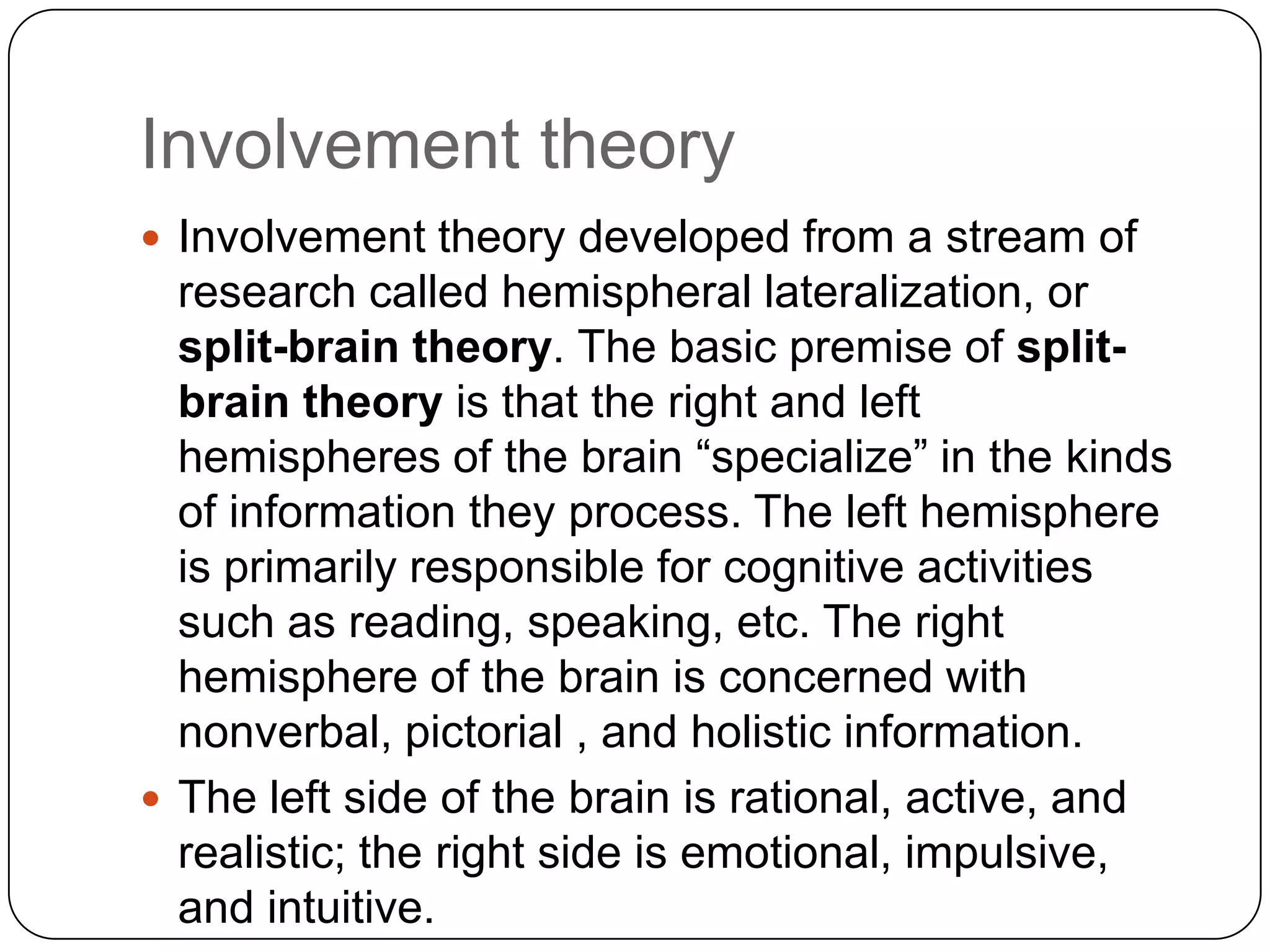 Involvement theory
 Involvement theory developed from a stream of

research called hemispheral lateralization, or
split-brain theory. The basic premise of splitbrain theory is that the right and left
hemispheres of the brain “specialize” in the kinds
of information they process. The left hemisphere
is primarily responsible for cognitive activities
such as reading, speaking, etc. The right
hemisphere of the brain is concerned with
nonverbal, pictorial , and holistic information.
 The left side of the brain is rational, active, and
realistic; the right side is emotional, impulsive,
and intuitive.

 