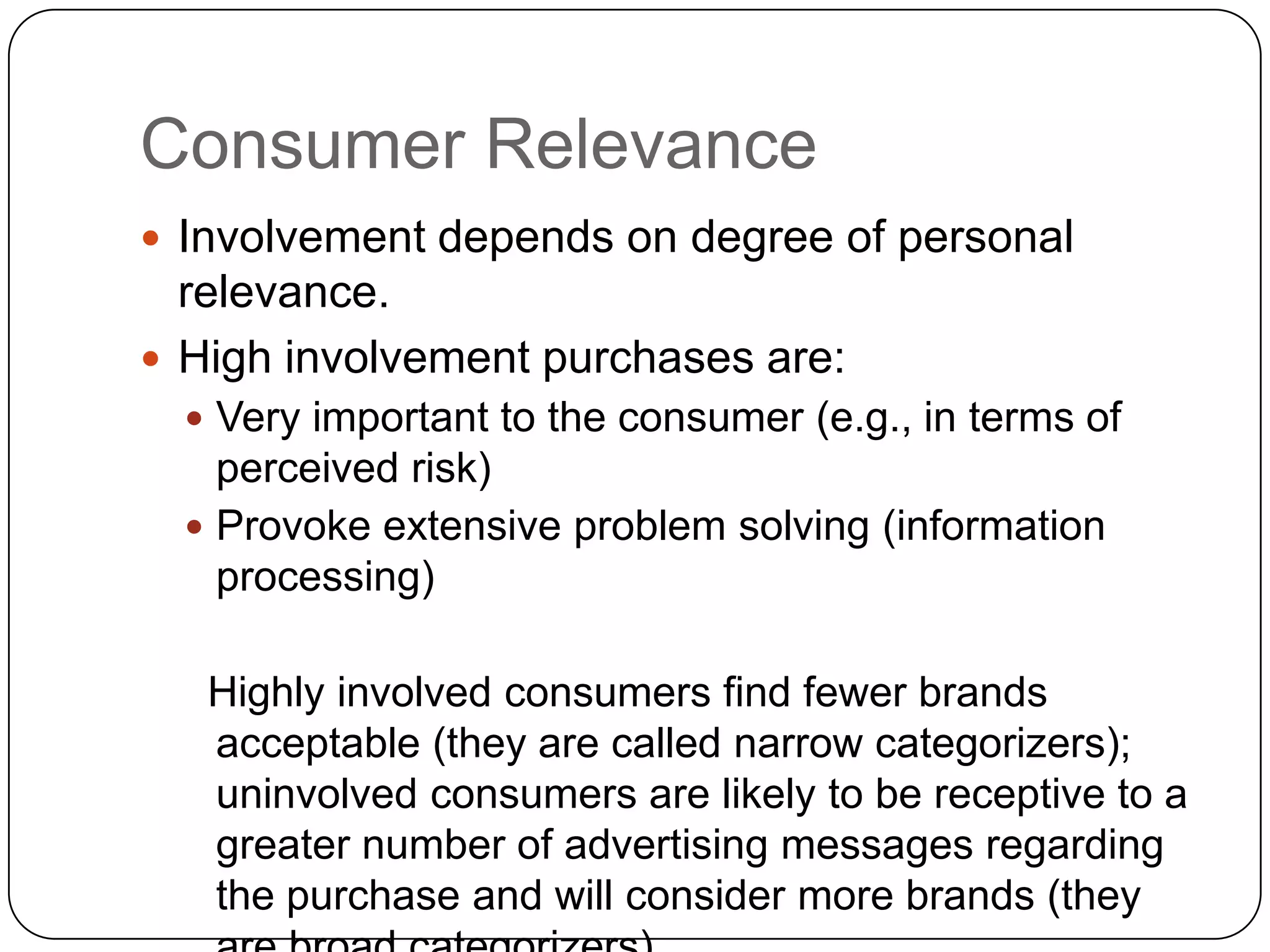 Consumer Relevance
 Involvement depends on degree of personal

relevance.
 High involvement purchases are:
 Very important to the consumer (e.g., in terms of

perceived risk)
 Provoke extensive problem solving (information
processing)
Highly involved consumers find fewer brands
acceptable (they are called narrow categorizers);
uninvolved consumers are likely to be receptive to a
greater number of advertising messages regarding
the purchase and will consider more brands (they

 
