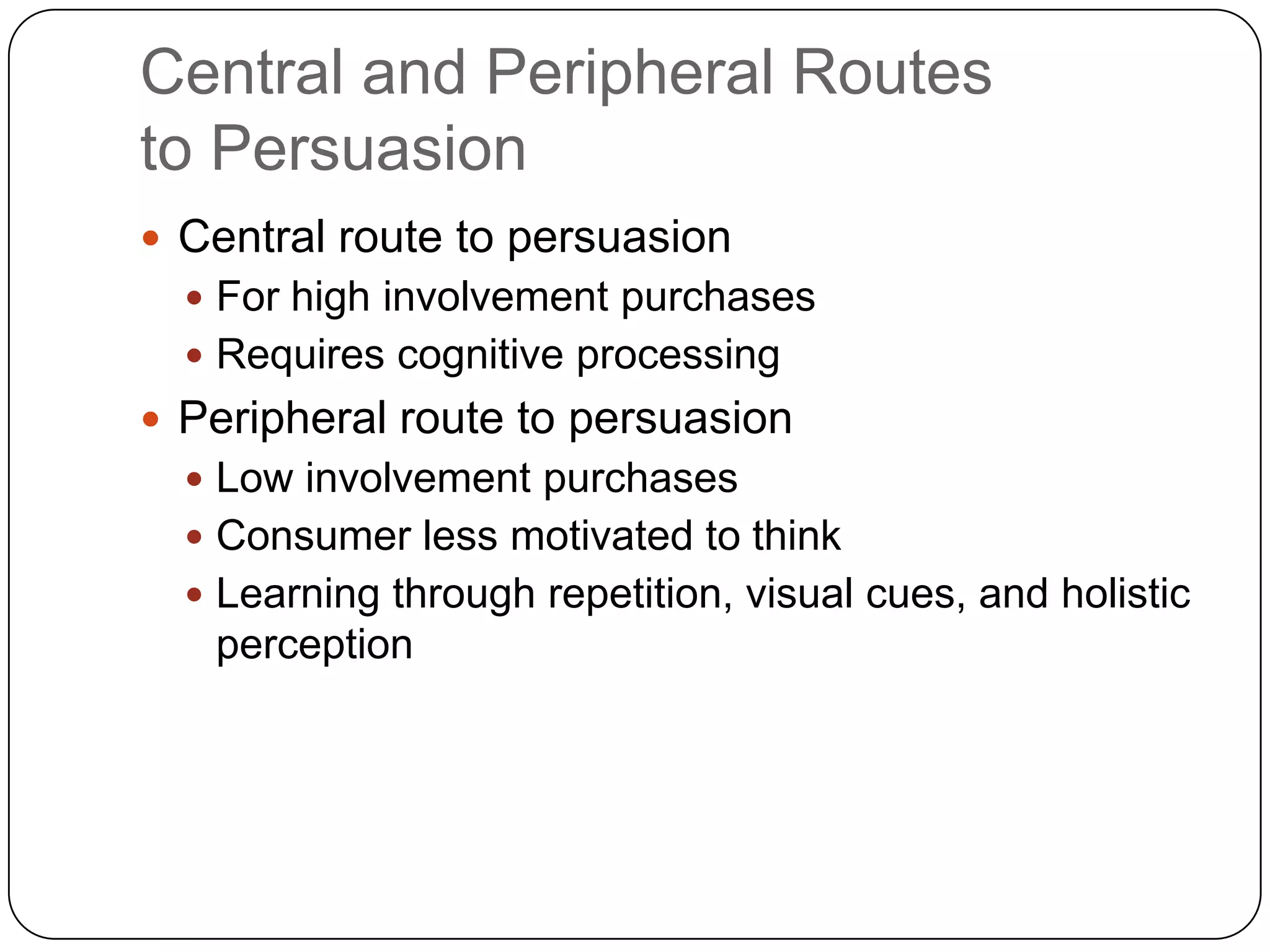 Central and Peripheral Routes
to Persuasion
 Central route to persuasion
 For high involvement purchases
 Requires cognitive processing

 Peripheral route to persuasion
 Low involvement purchases
 Consumer less motivated to think
 Learning through repetition, visual cues, and holistic

perception

 