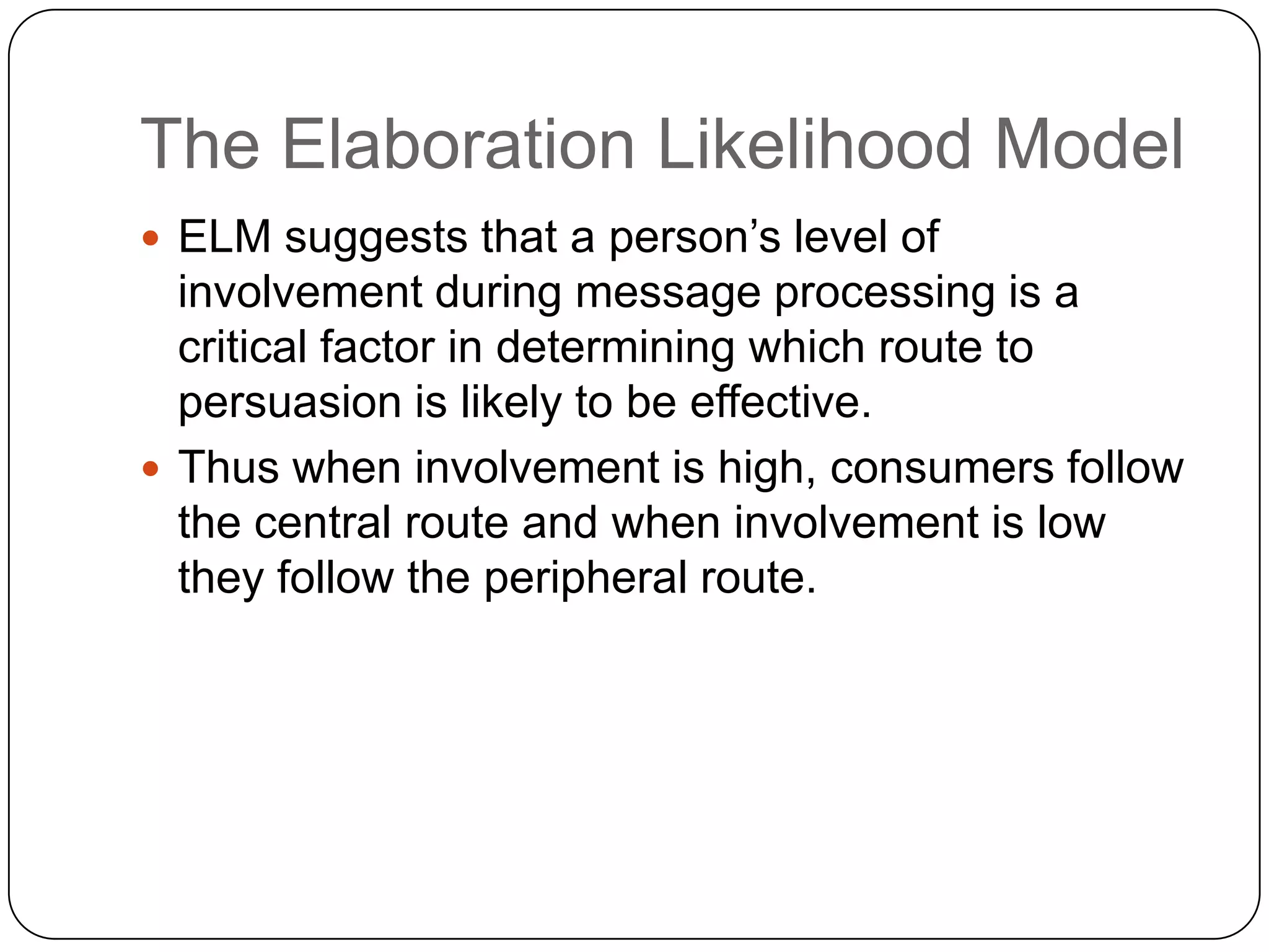 The Elaboration Likelihood Model
 ELM suggests that a person’s level of

involvement during message processing is a
critical factor in determining which route to
persuasion is likely to be effective.
 Thus when involvement is high, consumers follow
the central route and when involvement is low
they follow the peripheral route.

 