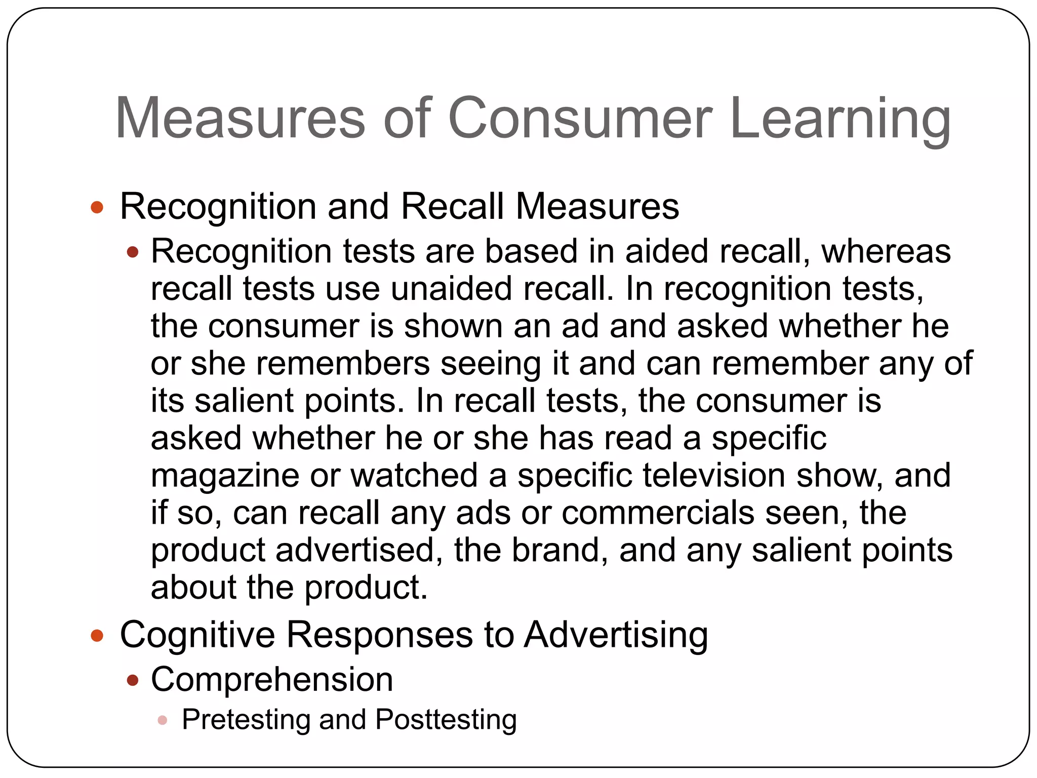 Measures of Consumer Learning
 Recognition and Recall Measures
 Recognition tests are based in aided recall, whereas

recall tests use unaided recall. In recognition tests,
the consumer is shown an ad and asked whether he
or she remembers seeing it and can remember any of
its salient points. In recall tests, the consumer is
asked whether he or she has read a specific
magazine or watched a specific television show, and
if so, can recall any ads or commercials seen, the
product advertised, the brand, and any salient points
about the product.
 Cognitive Responses to Advertising
 Comprehension
 Pretesting and Posttesting

 