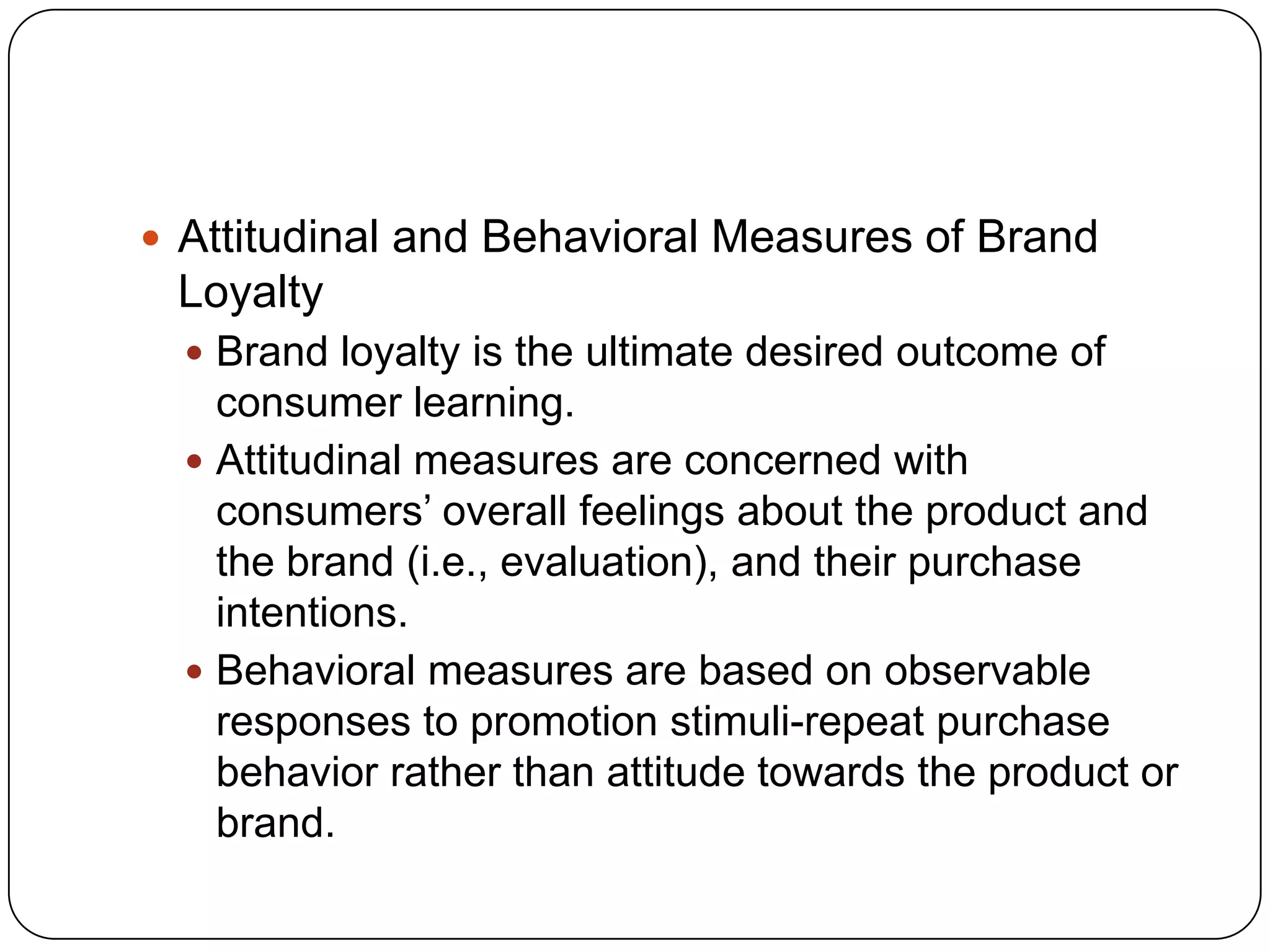  Attitudinal and Behavioral Measures of Brand

Loyalty
 Brand loyalty is the ultimate desired outcome of

consumer learning.
 Attitudinal measures are concerned with
consumers’ overall feelings about the product and
the brand (i.e., evaluation), and their purchase
intentions.
 Behavioral measures are based on observable
responses to promotion stimuli-repeat purchase
behavior rather than attitude towards the product or
brand.

 