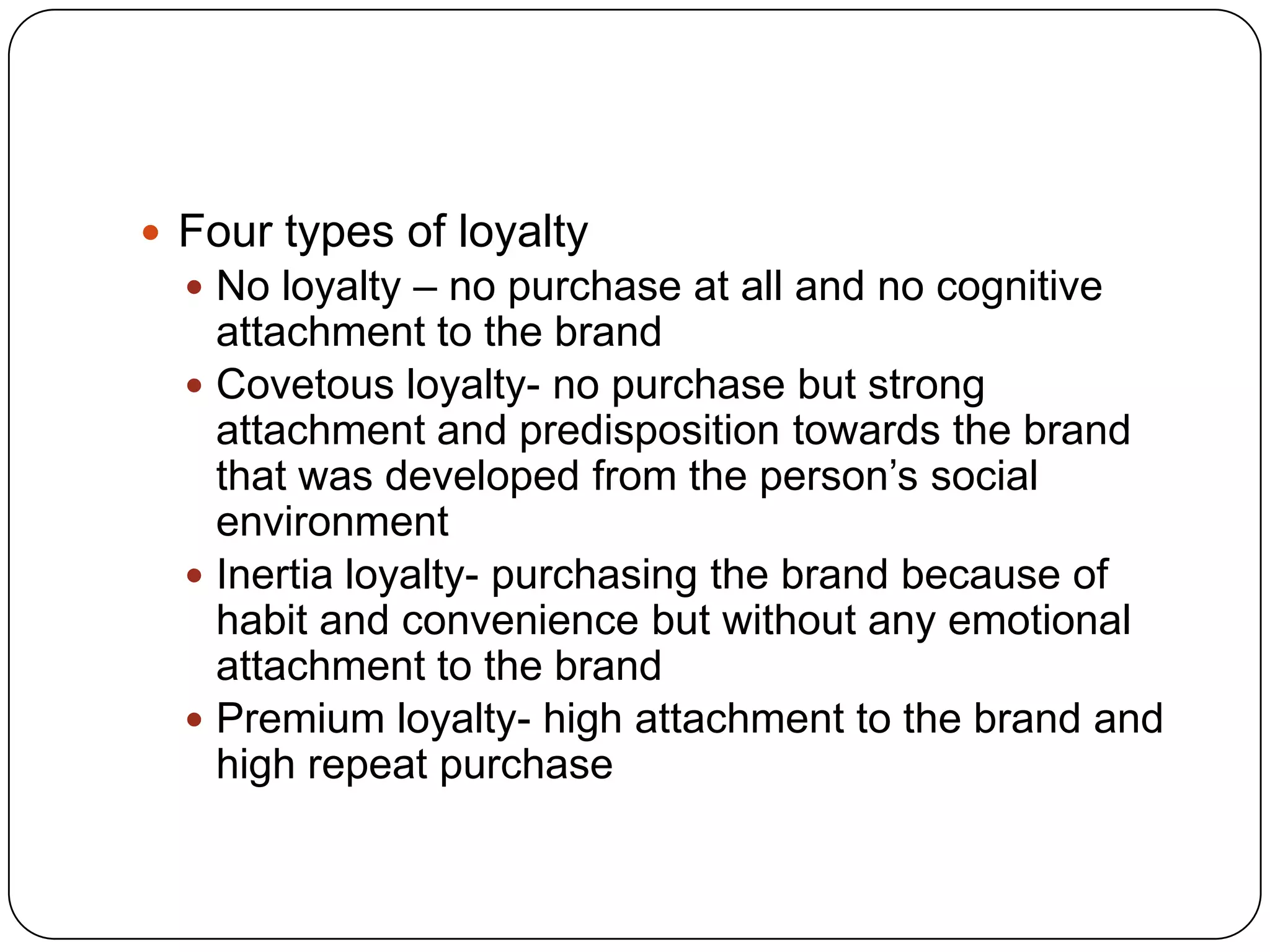  Four types of loyalty
 No loyalty – no purchase at all and no cognitive

attachment to the brand
 Covetous loyalty- no purchase but strong
attachment and predisposition towards the brand
that was developed from the person’s social
environment
 Inertia loyalty- purchasing the brand because of
habit and convenience but without any emotional
attachment to the brand
 Premium loyalty- high attachment to the brand and
high repeat purchase

 