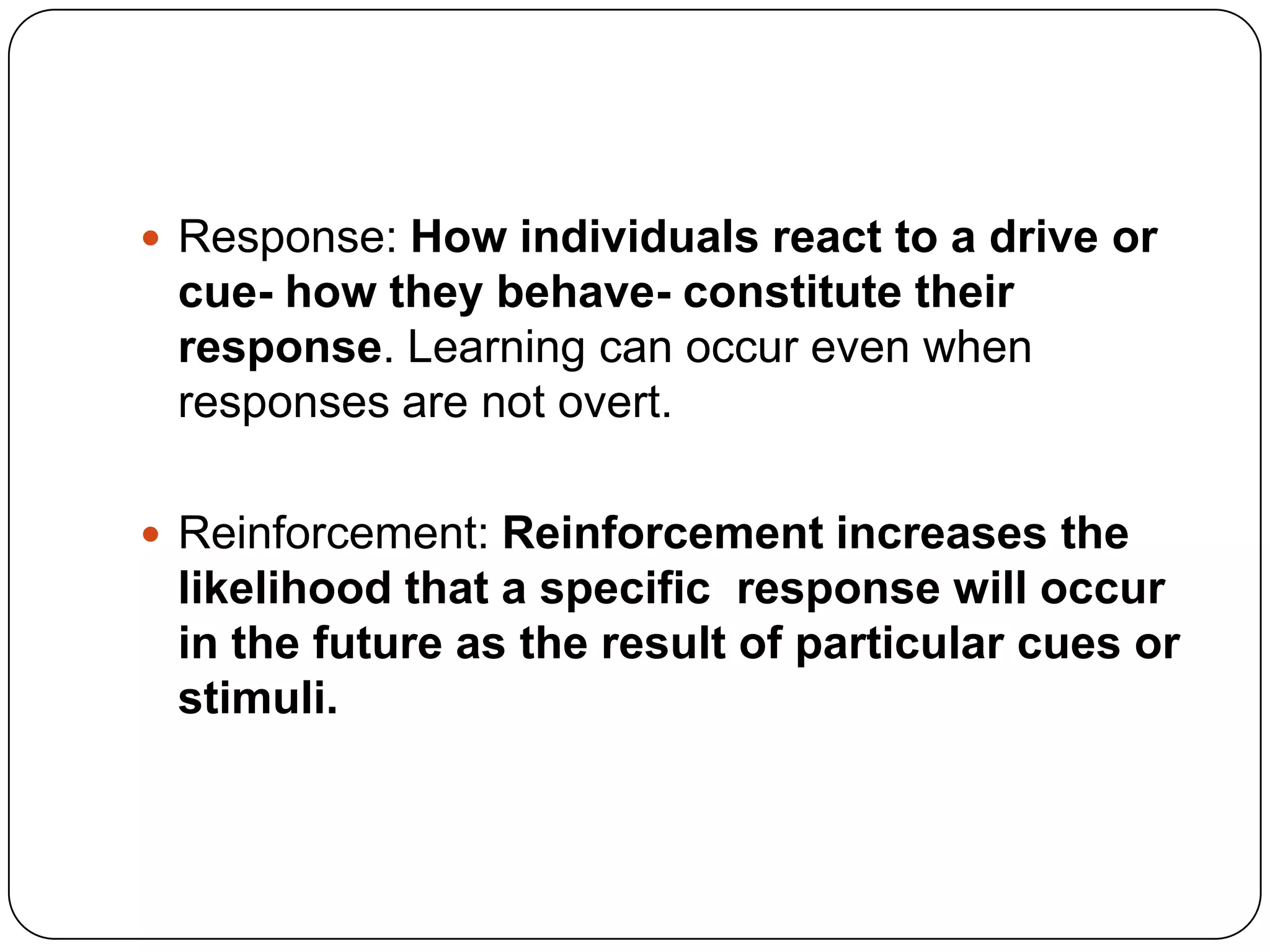  Response: How individuals react to a drive or

cue- how they behave- constitute their
response. Learning can occur even when
responses are not overt.
 Reinforcement: Reinforcement increases the

likelihood that a specific response will occur
in the future as the result of particular cues or
stimuli.

 