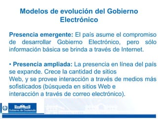 CONFIDENCIAL 1616
Modelos de evolución del Gobierno
Electrónico
Presencia emergente: El país asume el compromiso
de desarrollar Gobierno Electrónico, pero sólo
información básica se brinda a través de Internet.
• Presencia ampliada: La presencia en línea del país
se expande. Crece la cantidad de sitios
Web, y se provee interacción a través de medios más
sofisticados (búsqueda en sitios Web e
interacción a través de correo electrónico).
 