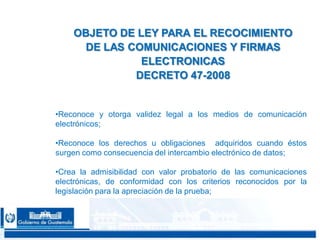 CONFIDENCIAL 2222
•Reconoce y otorga validez legal a los medios de comunicación
electrónicos;
•Reconoce los derechos u obligaciones adquiridos cuando éstos
surgen como consecuencia del intercambio electrónico de datos;
•Crea la admisibilidad con valor probatorio de las comunicaciones
electrónicas, de conformidad con los criterios reconocidos por la
legislación para la apreciación de la prueba;
OBJETO DE LEY PARA EL RECOCIMIENTO
DE LAS COMUNICACIONES Y FIRMAS
ELECTRONICAS
DECRETO 47-2008
 