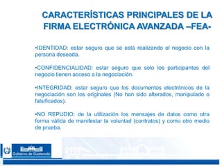 CONFIDENCIAL 2323
•IDENTIDAD: estar seguro que se está realizando el negocio con la
persona deseada.
•CONFIDENCIALIDAD: estar seguro que solo los participantes del
negocio tienen acceso a la negociación.
•INTEGRIDAD: estar seguro que los documentos electrónicos de la
negociación son los originales (No han sido alterados, manipulado o
falsificados).
•NO REPUDIO: de la utilización los mensajes de datos como otra
forma válida de manifestar la voluntad (contratos) y como otro medio
de prueba.
CARACTERÍSTICAS PRINCIPALES DE LA
FIRMA ELECTRÓNICA AVANZADA –FEA-
 
