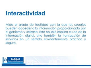 8
Interactividad
Mide el grado de facilidad con la que los usuarios
pueden acceder a la información proporcionada por
el gobierno y utilizarla. Esto no sólo implica el uso de la
información digital, sino también la transacción de
servicios en un sentido eminentemente práctico y
seguro.
 