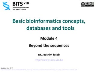 Basic bioinformatics concepts,
                      databases and tools
                                                       Module 4
                                       Beyond the sequences

                                                    Dr. Joachim Jacob
                                                http://www.bits.vib.be

Updated Nov 2011
http://dl.dropbox.com/u/18352887/BITS_training_material/Link%20to%20mod4-intro_H1_2011_otherRelevantData.pdf
 
