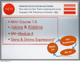 HEY!

Awesome! You're in the last cool module.
Now watch out here. There is swearing and course
language in M4. Practice your Intonation.~GO!

• Mini~Course 1.0

• Joking

& Kidding

• M4~Module 4
• Slang & Strong Expressions*
Mod.
#4

Friday, December 27, 13

Yer´
esome
Aw
Do it!

 