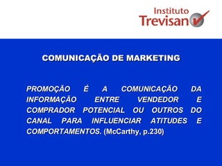 COMUNICAÇÃO DE MARKETING PROMOÇÃO É A COMUNICAÇÃO DA INFORMAÇÃO ENTRE VENDEDOR E COMPRADOR POTENCIAL OU OUTROS DO CANAL PARA INFLUENCIAR ATITUDES E COMPORTAMENTOS.  (McCarthy, p.230) 