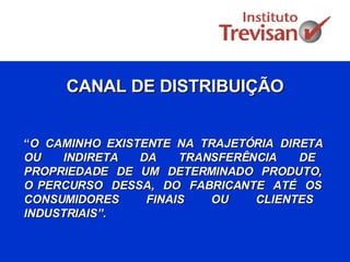 CANAL DE DISTRIBUIÇÃO “ O  CAMINHO  EXISTENTE  NA  TRAJETÓRIA  DIRETA  OU  INDIRETA  DA  TRANSFERÊNCIA  DE  PROPRIEDADE  DE  UM  DETERMINADO  PRODUTO,  O PERCURSO  DESSA,  DO  FABRICANTE  ATÉ  OS  CONSUMIDORES  FINAIS  OU  CLIENTES  INDUSTRIAIS”.   
