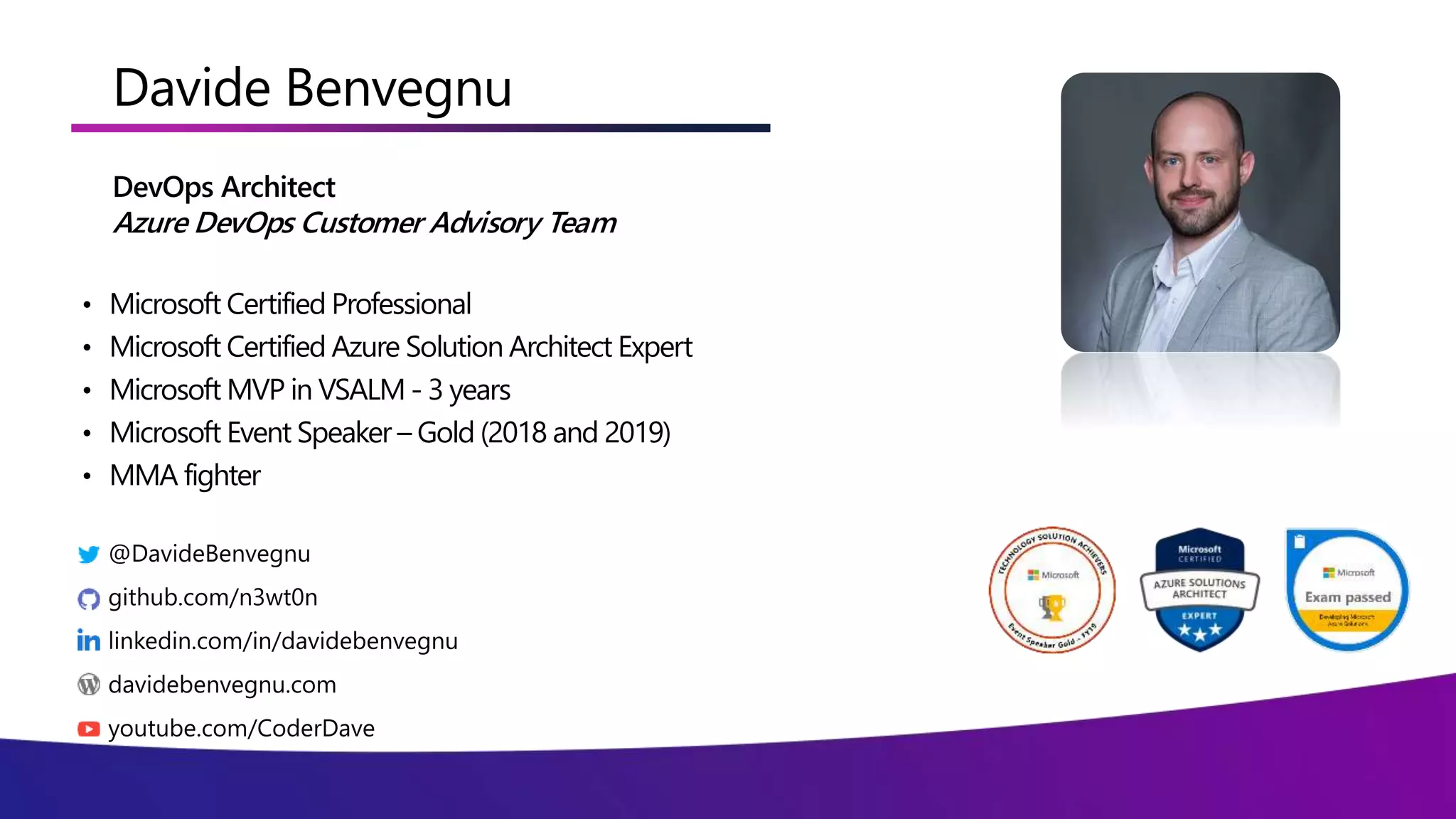 Davide Benvegnu
DevOps Architect
Azure DevOps Customer Advisory Team
• Microsoft Certified Professional
• Microsoft Certified Azure Solution Architect Expert
• Microsoft MVP in VSALM - 3 years
• Microsoft Event Speaker – Gold (2018 and 2019)
• MMA fighter
 