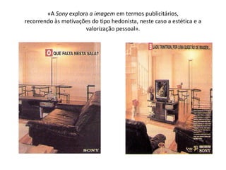 «A Sony explora a imagem em termos publicitários,
recorrendo às motivações do tipo hedonista, neste caso a estética e a
                      valorização pessoal».
 
