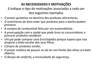 AS NECESSIDADES E MOTIVAÇÕES
     3.Indique o tipo de motivações associadas a cada um
                    dos seguintes exemplos
• O prazer gustativo no domínio dos produtos alimentares.
• O sentimento de bem-estar que produtos para o banho podem
  provocar.
• A compra de combustível feita por um automobilista.
• A preocupação com a saúde que pode levar os consumidores a
  procurar produtos saudáveis
• Um pai pode comprar uma Enciclopédia porque espera que isso
  propicie o êxito escolar dos seus filhos.
• Compra de produtos verdes.
• O prazer estético de possuir ou de ter em frente dos olhos um belo
  objecto.
• O desejo de conforto, a necessidade de segurança.
 