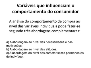 Variáveis que influenciam o
    comportamento do consumidor
  A análise do comportamento de compra ao
  nível das variáveis individuais pode fazer-se
  segundo três abordagens complementares:

a) A abordagem ao nível das necessidades e das
motivações;
b) A abordagem ao nível das atitudes;
c) A abordagem ao nível das características permanentes
do indivíduo.
 