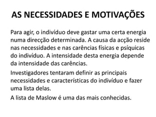 AS NECESSIDADES E MOTIVAÇÕES
Para agir, o indivíduo deve gastar uma certa energia
numa direcção determinada. A causa da acção reside
nas necessidades e nas carências físicas e psíquicas
do indivíduo. A intensidade desta energia depende
da intensidade das carências.
Investigadores tentaram definir as principais
necessidades e características do indivíduo e fazer
uma lista delas.
A lista de Maslow é uma das mais conhecidas.
 