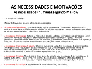 AS NECESSIDADES E MOTIVAÇÕES
                As necessidades humanas segundo Maslow
    1° A lista de necessidades

•   Maslow distingue cinco grandes categorias de necessidades:

•   as necessidades fisiológicas. São as necessidades ligadas directamente à sobrevivência do indivíduo ou da
    espécie. Trata-se da necessidade de comer e beber, das necessidades sexuais... Vemos facilmente como os bens
    de consumo podem satisfazer certas destas necessidades;

•   a necessidade de segurança. Trata-se da necessidade de estar protegido contra os diversos perigos que podem
    ameaçar os indivíduos. Produtos tão diferentes como os cintos de segurança, os seguros, a medicina
    preventiva... podem responder a este tipo de necessidades, que devem ser tomadas no sentido lato: segurança
    física, mas também necessidade de estabilidade, de protecção e mesmo de dependência;

•   a necessidade de pertença e de afeição. O homem é um animal social. Tem necessidade de se sentir aceite e
    amado pela família ou o grupo de pessoas com as quais vive. O consumo pode ser um meio directo de
    satisfazer estas necessidades. Assim, a inscrição num clube, numa associação ou num partido, pode
    corresponder, entre outras, a esta necessidade de pertencer a um grupo;

•   a necessidade de estima. Além do desejo de ser aceite, há também uma necessidade de ser estimado por si
    próprio (auto-estima) e pelos outros. Um exemplo das condutas que pode gerar esta necessidade é o
    snobismo, pelo qual o indivíduo procura impor a ele próprio e aos outros uma imagem digna de estima.

•   a necessidade de realização é, segundo Maslow, o cume das aspirações humanas.
 