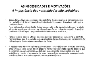AS NECESSIDADES E MOTIVAÇÕES
       A importância das necessidades não satisfeitas

•   Segundo Maslow, a necessidade não satisfeita é a que explica o comportamento
    dos indivíduos. Esta necessidade orientará o indivíduo em direcção a tudo que o
    pode satisfazer.
•   Num país onde a alimentação é abundante, não se fará publicidade a um produto
    alimentar particular, dizendo que ele acalma a fome, pois esta, quando é sentida,
    pode ser satisfeita por um grande número de outros produtos.

•   Pelo contrário, poderá utilizar a necessidade de segurança: a vitamina C, contida
    nas laranjas e que é reputada como protectora da saúde dos que as consomem, foi
    utilizada para desenvolver a venda deste fruto.

•   A necessidade de estima pode igualmente ser satisfeita por um produto alimentar,
    em particular se se tratar de um produto refinado que denote o gosto daquele que
    o consome ou que o oferece. As bebidas alcoólicas são tão gabadas pela sua
    aptidão em revelar o bom gosto de quem as escolheu, como pela sua capacidade
    em simbolizar a amizade daqueles que as provam juntos.
 