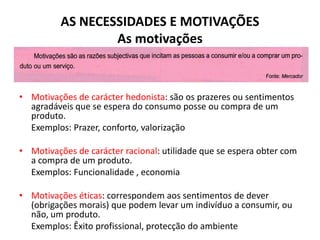AS NECESSIDADES E MOTIVAÇÕES
                  As motivações



• Motivações de carácter hedonista: são os prazeres ou sentimentos
  agradáveis que se espera do consumo posse ou compra de um
  produto.
  Exemplos: Prazer, conforto, valorização

• Motivações de carácter racional: utilidade que se espera obter com
  a compra de um produto.
  Exemplos: Funcionalidade , economia

• Motivações éticas: correspondem aos sentimentos de dever
  (obrigações morais) que podem levar um indivíduo a consumir, ou
  não, um produto.
  Exemplos: Êxito profissional, protecção do ambiente
 