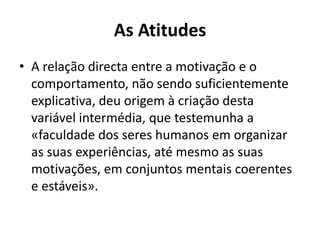 As Atitudes
• A relação directa entre a motivação e o
  comportamento, não sendo suficientemente
  explicativa, deu origem à criação desta
  variável intermédia, que testemunha a
  «faculdade dos seres humanos em organizar
  as suas experiências, até mesmo as suas
  motivações, em conjuntos mentais coerentes
  e estáveis».
 