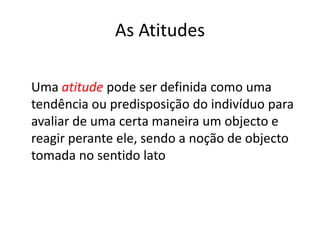 As Atitudes

Uma atitude pode ser definida como uma
tendência ou predisposição do indivíduo para
avaliar de uma certa maneira um objecto e
reagir perante ele, sendo a noção de objecto
tomada no sentido lato
 