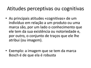 Atitudes perceptivas ou cognitivas
• As principais atitudes «cognitivas» de um
  indivíduo em relação a um produto ou uma
  marca são, por um lado o conhecimento que
  ele tem da sua existência ou notoriedade e,
  por outro, o conjunto de traços que ele lhe
  atribui (ou imagem).

• Exemplo: a imagem que se tem da marca
  Bosch é de que ela é robusta
 