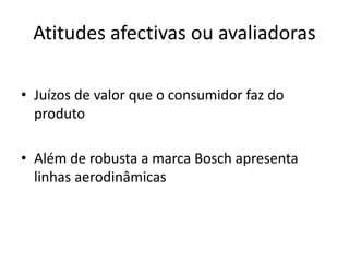 Atitudes afectivas ou avaliadoras

• Juízos de valor que o consumidor faz do
  produto

• Além de robusta a marca Bosch apresenta
  linhas aerodinâmicas
 